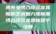 佛帐潮绣凸浮双龙耳帐的艺术魅力佛帐潮绣凸浮双龙耳帐慧宁法师