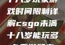 CSGO未满十八岁玩家游戏时间限制详解csgo未满十八岁能玩多久手游版安装包