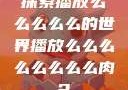 探索播放么么么么么的世界播放么么么么么么么么肉2