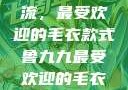 鲁九九引领潮流，最受欢迎的毛衣款式鲁九九最受欢迎的毛衣款式是什么