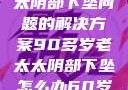 关于高龄老太太阴部下坠问题的解决方案90多岁老太太阴部下坠怎么办60岁占总人口比列