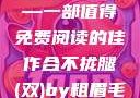 合不拢腿（双）by粗眉毛—一部值得免费阅读的佳作合不拢腿(双)by粗眉毛免费阅读双男