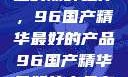 探索中国制造的巅峰之作，96国产精华最好的产品96国产精华最好的产品有哪些