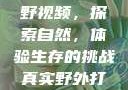 真实野外打野视频，探索自然，体验生存的挑战真实野外打野视频大全