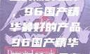 探索中国制造的巅峰之作，96国产精华最好的产品96国产精华最好的产品有哪些