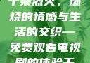 干柴烈火，一部免费观看的电视剧的魅力
干柴烈火，燃烧的情感与生活的交织—免费观看电视剧的体验干柴烈火2免费观看电视剧高清