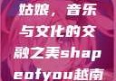 Shape of You越南小姑娘，音乐与文化的交融之美shapeofyou越南小姑娘的背景故事