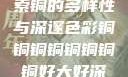 铜的魅力，探索铜的多样性与深邃色彩铜铜铜铜铜铜铜铜好大好深色版