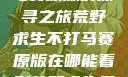 荒野求生不打马赛原版的探寻之旅荒野求生不打马赛原版在哪能看到荒野求生无删减版