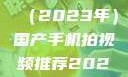 国产手机拍视频推荐指南（2023年）国产手机拍视频推荐2023日韩在线电影