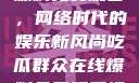 吃瓜群众在线爆料免费观看，网络时代的娱乐新风尚吃瓜群众在线爆料免费观看视频大全