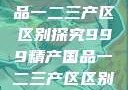 999精产国品一二三产区区别探究999精产国品一二三产区区别视频区