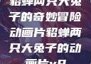 貂蝉两只大兔子的奇妙冒险动画片貂蝉两只大兔子的动画片v9