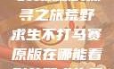 荒野求生不打马赛原版的探寻之旅荒野求生不打马赛原版在哪能看到荒野求生无删减版