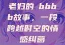 老妇的槡bbbb故事，一段跨越时空的情感纠葛