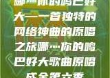 哪灬你的鸣巴好大—一首独特的网络神曲的原唱之旅哪灬你的鸣巴好大歌曲原唱成全第六季