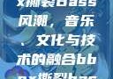 俄罗斯BBox撕裂Bass风潮，音乐、文化与技术的融合bbox撕裂bass俄罗斯暗夜