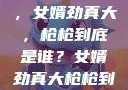 揭秘背后真相，女婿劲真大，枪枪到底是谁？女婿劲真大枪枪到底是谁 小说