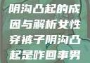 女性穿裤子时阴沟凸起的成因与解析女性穿裤子阴沟凸起是咋回事男人