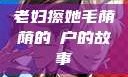 老妇擦她毛荫荫的玥户的故事