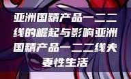 亚洲国精产品一二二线的崛起与影响亚洲国精产品一二二线夫妻性生活