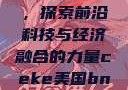 CEKE美国BNDEAO高，探索前沿科技与经济融合的力量ceke美国bnдeo高清videos