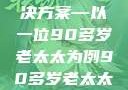 关于老年女性阴部下垂问题的探讨与解决方案—以一位90多岁老太太为例90多岁老太太阴部下坠怎么办60岁占总人口比列