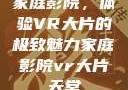 家庭影院，体验VR大片的极致魅力家庭影院vr大片天堂