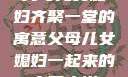 父母儿女媳妇齐聚一堂的寓意父母儿女媳妇一起来的寓意小说