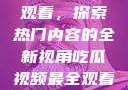 吃瓜视频最全观看，探索热门内容的全新视角吃瓜视频最全观看骑行圈