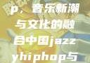 中国 Jazzy Hip-Hop，音乐新潮与文化的融合中国jazzyhiphop与美国hiphop的对比