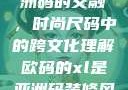 欧码XL与亚洲码的交融，时尚尺码中的跨文化理解欧码的xl是亚洲码装修风格吗