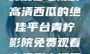 青柠影院，免费观看电视剧高清西瓜的绝佳平台青柠影院免费观看电视剧高清西瓜超棒