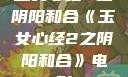 玉女心经2之阴阳和合《玉女心经2之阴阳和合》电影
