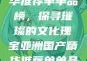 亚洲国产精华推荐单单品榜，探寻璀璨的文化瑰宝亚洲国产精华推荐单单品榜在线