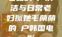 老妇的玥户清洁与日常老妇擦她毛荫荫的玥户韩国电影
