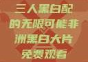 三人黑白配的无限可能非洲黑白大片免费观看