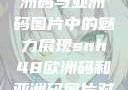 SNH48在欧洲码与亚洲码图片中的魅力展现snh48欧洲码和亚洲码图片对比