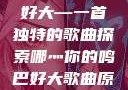 哪灬你的鸣巴好大—一首独特的歌曲探索哪灬你的鸣巴好大歌曲原唱成全第六季