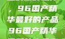 探索中国制造的巅峰之作，96国产精华最好的产品96国产精华最好的产品有哪些