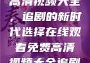 在线观看免费高清视频大全，追剧的新时代选择在线观看免费高清视频大全追剧妹妹的闺蜜