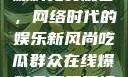 吃瓜群众在线爆料免费观看，网络时代的娱乐新风尚吃瓜群众在线爆料免费观看视频