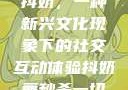 抖奶，一种新兴文化现象下的社交互动体验抖奶舞秒杀一切
