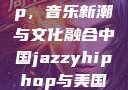 中国 Jazzy Hip-Hop，音乐新潮与文化融合中国jazzyhiphop与美国hiphop的对比