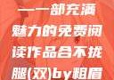 合不拢腿（双）by粗眉毛—一部充满魅力的免费阅读作品合不拢腿(双)by粗眉毛免费阅读双男