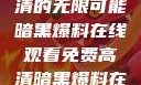 暗黑爆料，在线观看免费高清的无限可能暗黑爆料在线观看免费高清暗黑爆料在线观看免费高清版视频