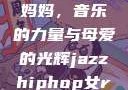 爵士嘻哈中的女Rapper妈妈，音乐的力量与母爱的光辉jazzhiphop女rapper妈妈 歌曲