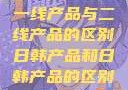 一线产品与二线产品的区别日韩产品和日韩产品的区别