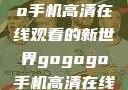 探索gogogo手机高清在线观看的新世界gogogo手机高清在线观看免费的