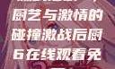 激战后厨6，厨艺与激情的碰撞激战后厨6在线观看免费